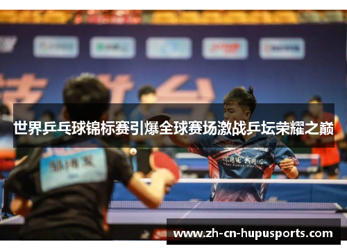 世界乒乓球锦标赛引爆全球赛场激战乒坛荣耀之巅