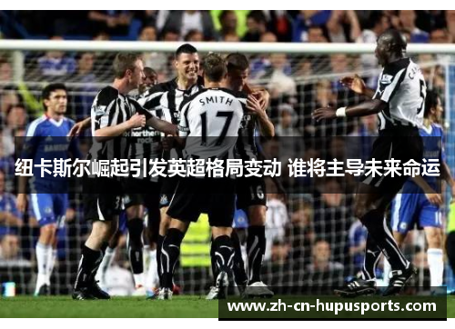 纽卡斯尔崛起引发英超格局变动 谁将主导未来命运